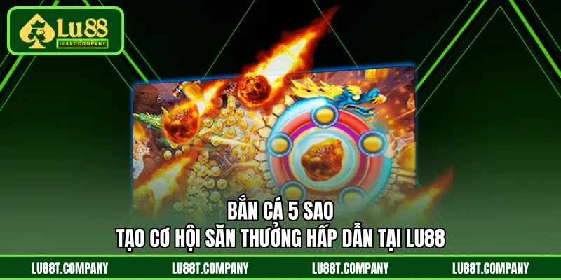 Bắn Cá 5 Sao - Tạo Cơ Hội Săn Thưởng Hấp Dẫn Tại LU88